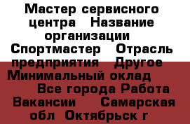 Мастер сервисного центра › Название организации ­ Спортмастер › Отрасль предприятия ­ Другое › Минимальный оклад ­ 26 000 - Все города Работа » Вакансии   . Самарская обл.,Октябрьск г.